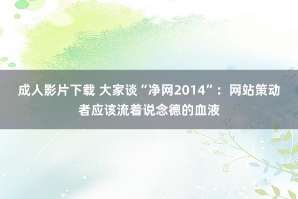 成人影片下载 大家谈“净网2014”：网站策动者应该流着说念德的血液