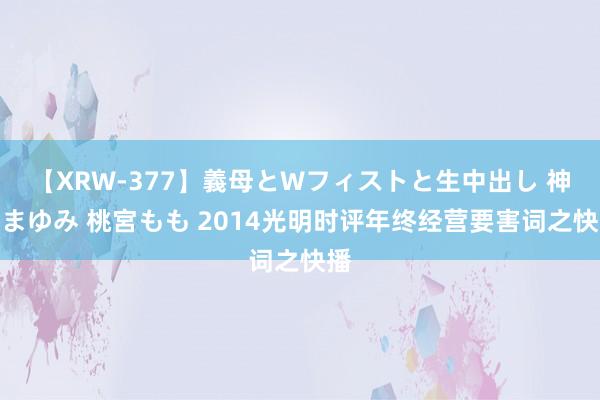 【XRW-377】義母とWフィストと生中出し 神崎まゆみ 桃宮もも 2014光明时评年终经营要害词之快播