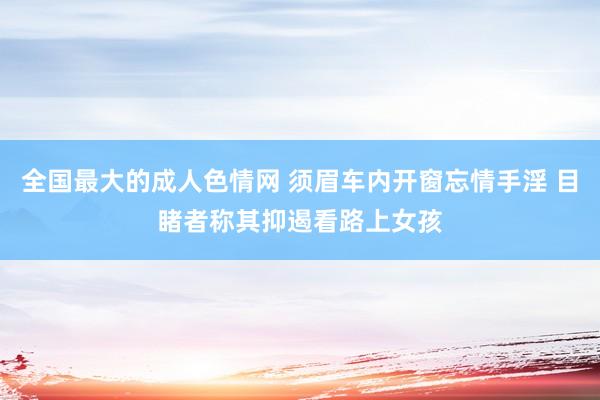 全国最大的成人色情网 须眉车内开窗忘情手淫 目睹者称其抑遏看路上女孩