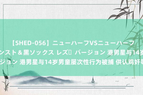 【SHED-056】ニューハーフVSニューハーフ 不純同性肛遊 3 黒パンスト＆黒ソックス レズ・バージョン 港男星与14岁男童屡次性行为被捕 供认鸡奸等6项罪