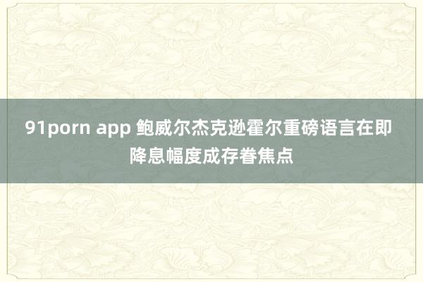 91porn app 鲍威尔杰克逊霍尔重磅语言在即 降息幅度成存眷焦点