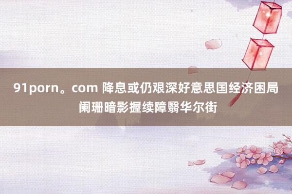 91porn。com 降息或仍艰深好意思国经济困局 阑珊暗影握续障翳华尔街