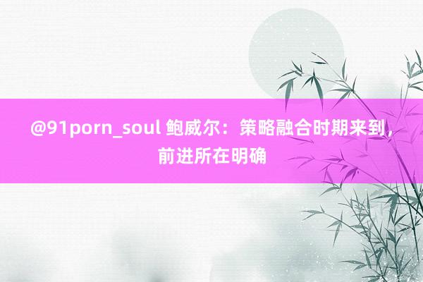 @91porn_soul 鲍威尔：策略融合时期来到，前进所在明确