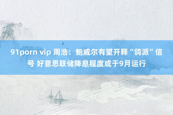 91porn vip 周浩：鲍威尔有望开释“鸽派”信号 好意思联储降息程度或于9月运行