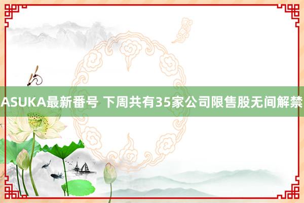 ASUKA最新番号 下周共有35家公司限售股无间解禁