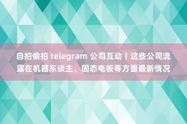 自拍偷拍 telegram 公司互动丨这些公司流露在机器东谈主、固态电板等方面最新情况