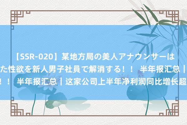 【SSR-020】某地方局の美人アナウンサーは忙し過ぎて溜まりまくった性欲を新人男子社員で解消する！！ 半年报汇总｜这家公司上半年净利润同比增长超5000%