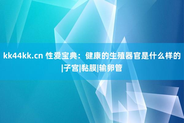 kk44kk.cn 性爱宝典：健康的生殖器官是什么样的|子宫|黏膜|输卵管