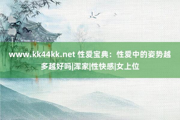 www.kk44kk.net 性爱宝典：性爱中的姿势越多越好吗|浑家|性快感|女上位