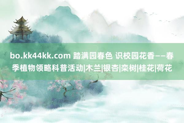 bo.kk44kk.com 踏满园春色 识校园花香——春季植物领略科普活动|木兰|银杏|栾树|桂花|荷花