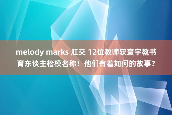 melody marks 肛交 12位教师获寰宇教书育东谈主楷模名称！他们有着如何的故事？