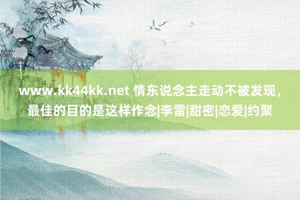 www.kk44kk.net 情东说念主走动不被发现，最佳的目的是这样作念|李雷|甜密|恋爱|约聚