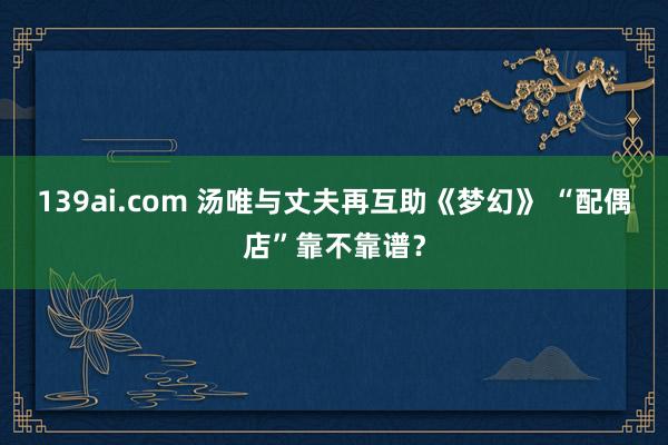 139ai.com 汤唯与丈夫再互助《梦幻》 “配偶店”靠不靠谱？