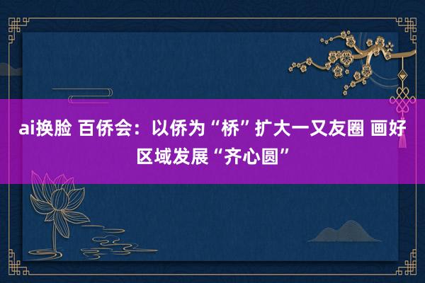 ai换脸 百侨会：以侨为“桥”扩大一又友圈 画好区域发展“齐心圆”