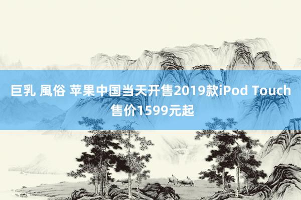 巨乳 風俗 苹果中国当天开售2019款iPod Touch 售价1599元起