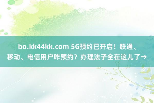 bo.kk44kk.com 5G预约已开启！联通、移动、电信用户咋预约？办理法子全在这儿了→