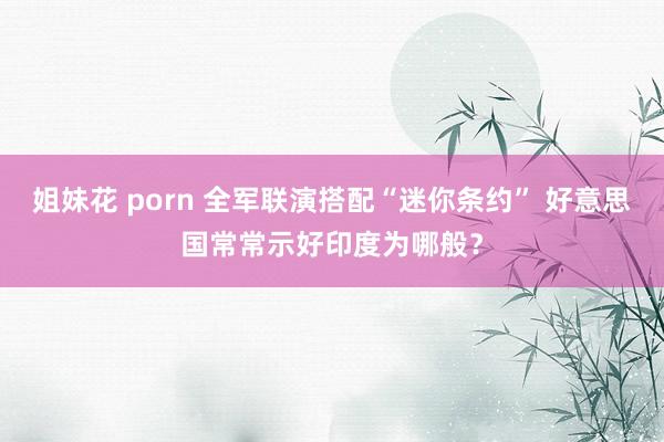 姐妹花 porn 全军联演搭配“迷你条约” 好意思国常常示好印度为哪般？