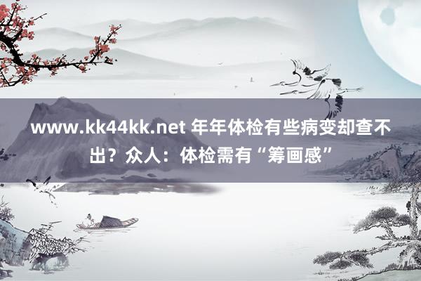 www.kk44kk.net 年年体检有些病变却查不出？众人：体检需有“筹画感”