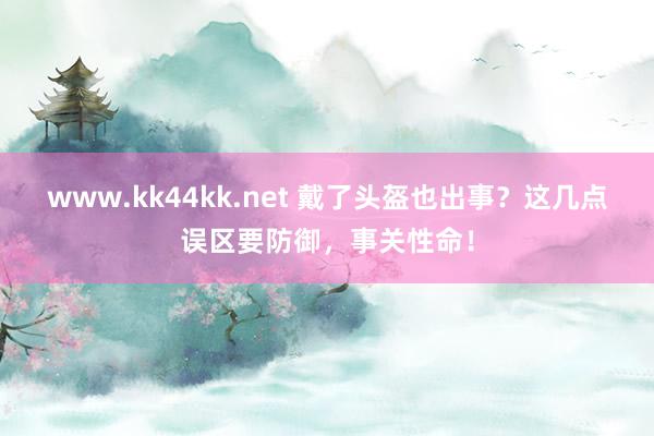 www.kk44kk.net 戴了头盔也出事？这几点误区要防御，事关性命！