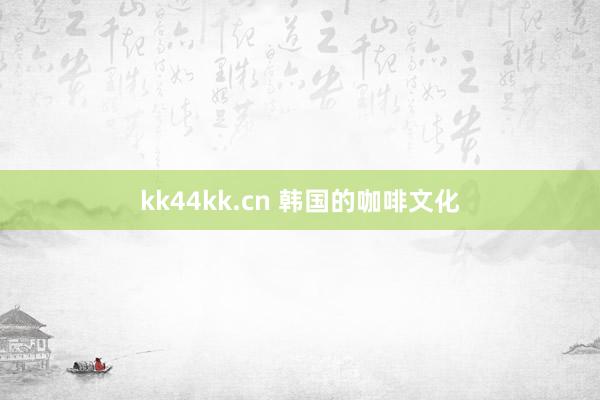 kk44kk.cn 韩国的咖啡文化