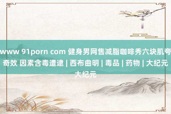 www 91porn com 健身男网售减脂咖啡秀六块肌夸奇效 因素含毒遭逮 | 西布曲明 | 毒品 | 药物 | 大纪元