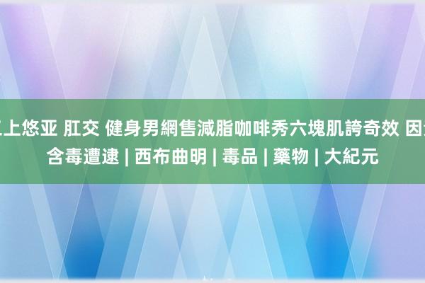 三上悠亚 肛交 健身男網售減脂咖啡秀六塊肌誇奇效 因素含毒遭逮 | 西布曲明 | 毒品 | 藥物 | 大紀元