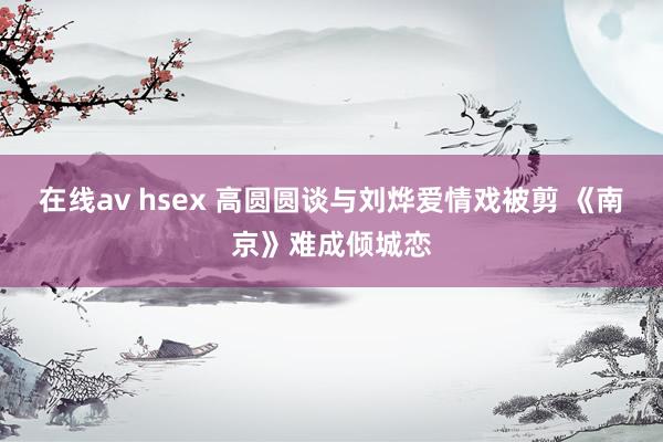 在线av hsex 高圆圆谈与刘烨爱情戏被剪 《南京》难成倾城恋