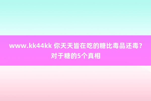 www.kk44kk 你天天皆在吃的糖比毒品还毒？对于糖的5个真相