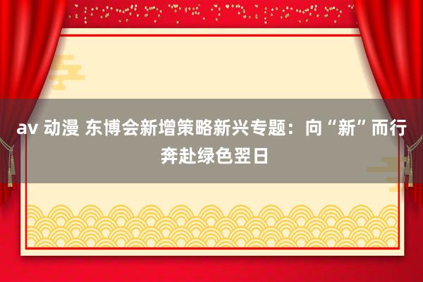 av 动漫 东博会新增策略新兴专题：向“新”而行 奔赴绿色翌日