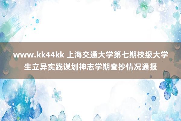 www.kk44kk 上海交通大学第七期校级大学生立异实践谋划神志学期查抄情况通报