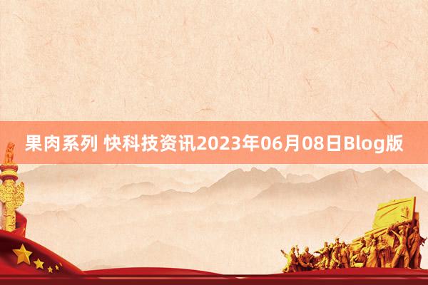 果肉系列 快科技资讯2023年06月08日Blog版