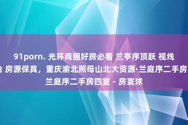 91porn. 光环商圈好房必看 兰亭序顶跃 视线晴明 送大露台 房源保真，重庆渝北照母山北大资源·兰庭序二手房四室 - 房寰球