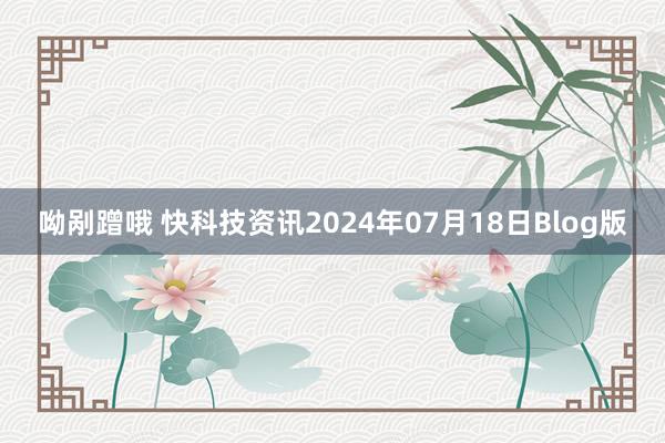 呦剐蹭哦 快科技资讯2024年07月18日Blog版