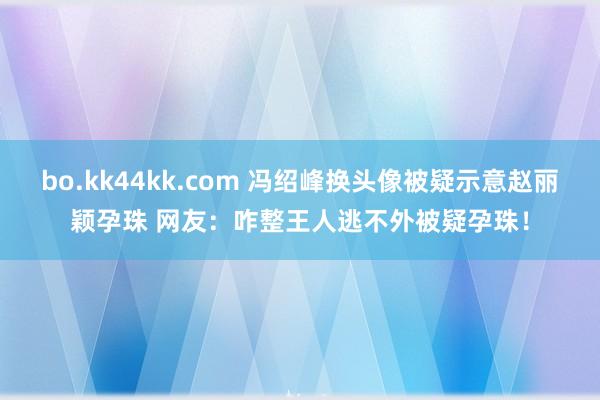 bo.kk44kk.com 冯绍峰换头像被疑示意赵丽颖孕珠 网友：咋整王人逃不外被疑孕珠！