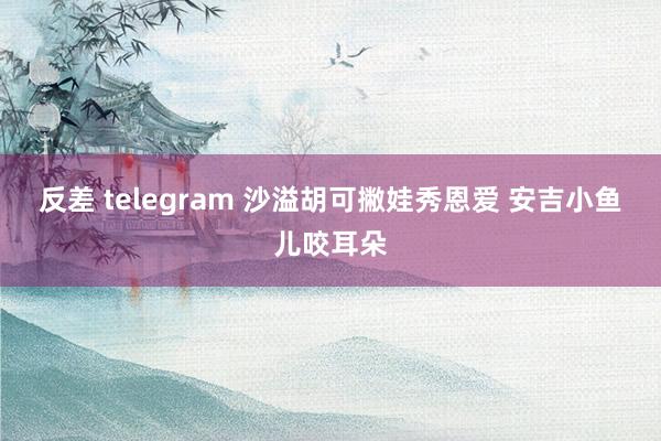 反差 telegram 沙溢胡可撇娃秀恩爱 安吉小鱼儿咬耳朵