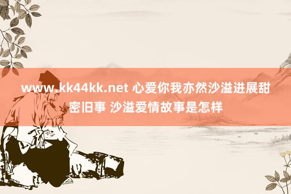 www.kk44kk.net 心爱你我亦然沙溢进展甜密旧事 沙溢爱情故事是怎样