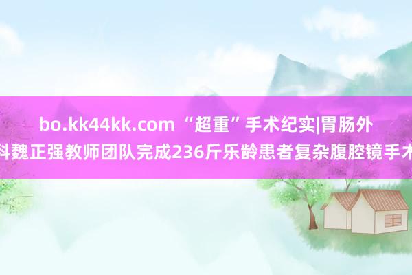 bo.kk44kk.com “超重”手术纪实|胃肠外科魏正强教师团队完成236斤乐龄患者复杂腹腔镜手术