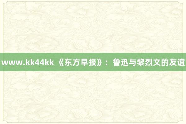 www.kk44kk 《东方早报》：鲁迅与黎烈文的友谊