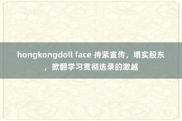 hongkongdoll face 持紧宣传，塌实股东，掀翻学习贯彻选录的激越