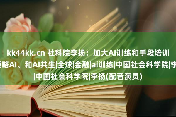 kk44kk.cn 社科院李扬：加大AI训练和手段培训投资 让公众领略AI、和AI共生|全球|金融|ai训练|中国社会科学院|李扬(配音演员)