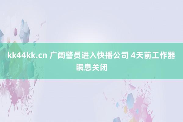 kk44kk.cn 广阔警员进入快播公司 4天前工作器瞬息关闭