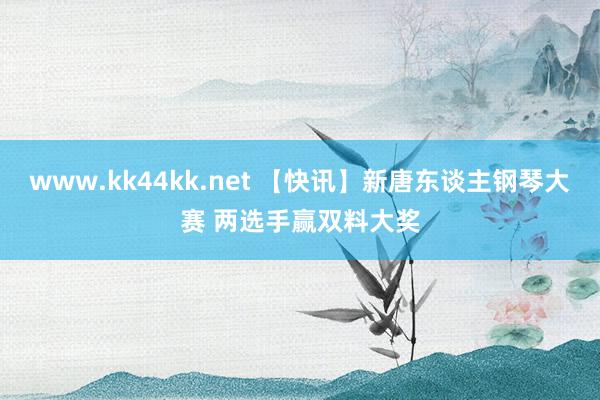 www.kk44kk.net 【快讯】新唐东谈主钢琴大赛 两选手赢双料大奖