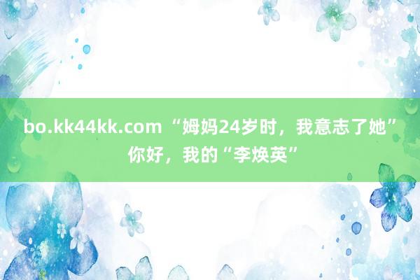 bo.kk44kk.com “姆妈24岁时，我意志了她” 你好，我的“李焕英”