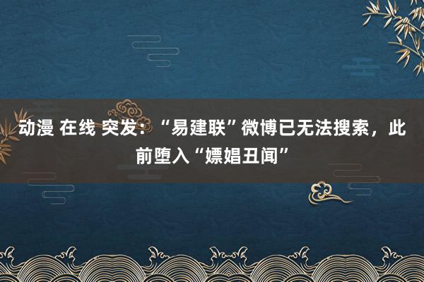 动漫 在线 突发：“易建联”微博已无法搜索，此前堕入“嫖娼丑闻”