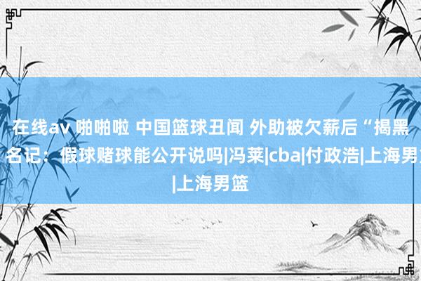 在线av 啪啪啦 中国篮球丑闻 外助被欠薪后“揭黑” 名记：假球赌球能公开说吗|冯莱|cba|付政浩|上海男篮