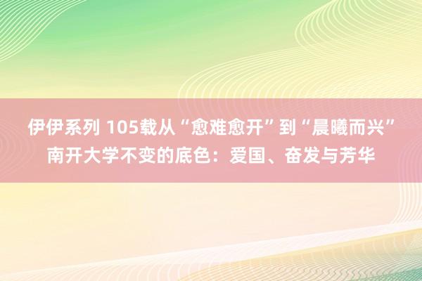 伊伊系列 105载从“愈难愈开”到“晨曦而兴”南开大学不变的底色：爱国、奋发与芳华