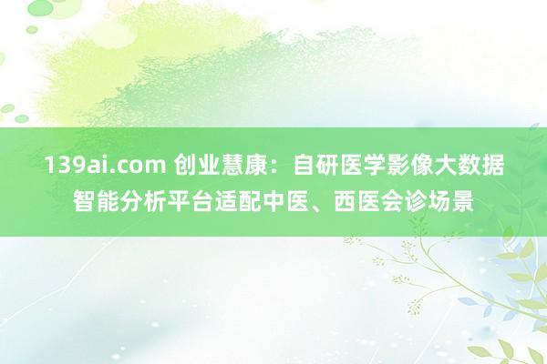 139ai.com 创业慧康：自研医学影像大数据智能分析平台适配中医、西医会诊场景