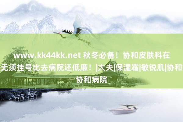 www.kk44kk.net 秋冬必备！协和皮肤科在售！无须挂号比去病院还低廉！|大夫|保湿霜|敏锐肌|协和病院