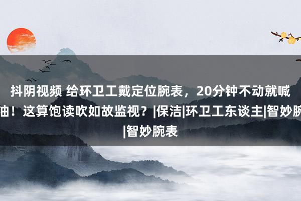 抖阴视频 给环卫工戴定位腕表，20分钟不动就喊加油！这算饱读吹如故监视？|保洁|环卫工东谈主|智妙腕表