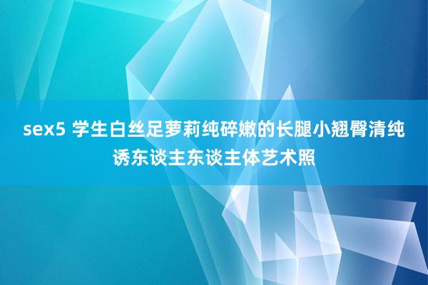 sex5 学生白丝足萝莉纯碎嫩的长腿小翘臀清纯诱东谈主东谈主体艺术照